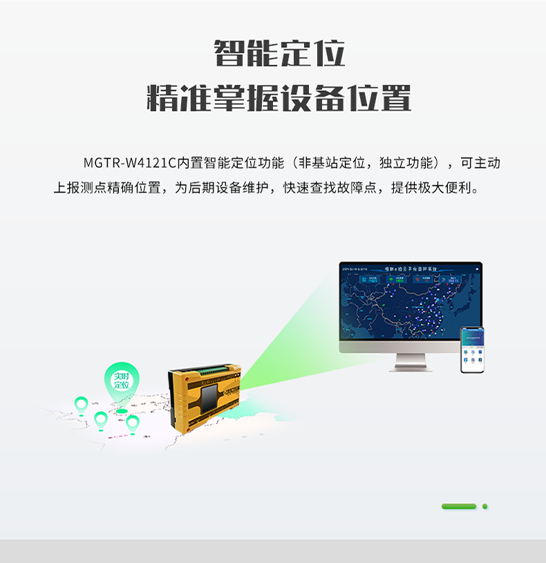 智能定位 精誰(shuí)掌握設(shè)備位置。MGTR-W4121C內(nèi)置智能定位功能(非基站定位，獨(dú)立功能)，可主動(dòng) 上報(bào)測(cè)點(diǎn)精確位置，為后期設(shè)備維護(hù)，快速查找故障點(diǎn)，提供極大便利。