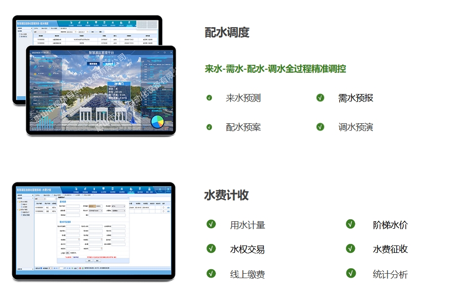 配水調(diào)度：來(lái)水-需水-配水-調(diào)水全過(guò)程精準(zhǔn)調(diào)控。來(lái)水預(yù)測(cè)、需水預(yù)報(bào)、配水預(yù)案，調(diào)水預(yù)演。水費(fèi)計(jì)收：用水計(jì)量、階梯水價(jià)、水權(quán)交易，水費(fèi)征收、線上繳費(fèi)、統(tǒng)計(jì)分析